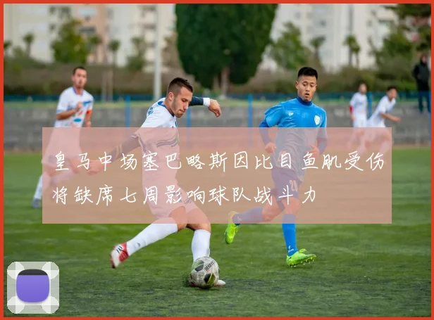 皇马中场塞巴略斯因比目鱼肌受伤将缺席七周影响球队战斗力