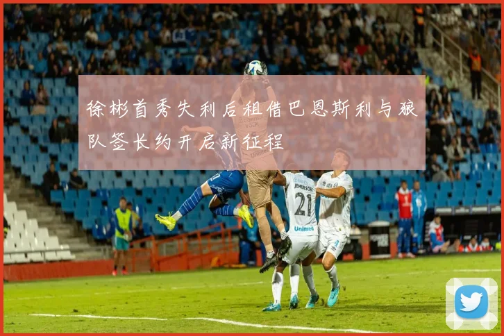 徐彬首秀失利后租借巴恩斯利与狼队签长约开启新征程