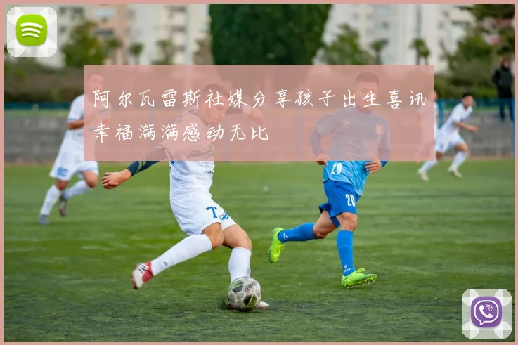 阿尔瓦雷斯社媒分享孩子出生喜讯幸福满满感动无比