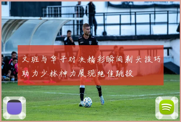 文班与华子对决精彩瞬间剃头技巧助力少林神力展现绝佳跳投