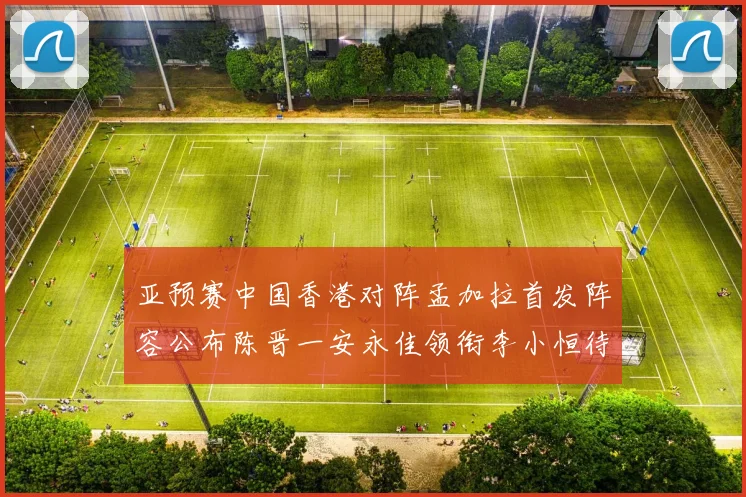 亚预赛中国香港对阵孟加拉首发阵容公布陈晋一安永佳领衔李小恒待命