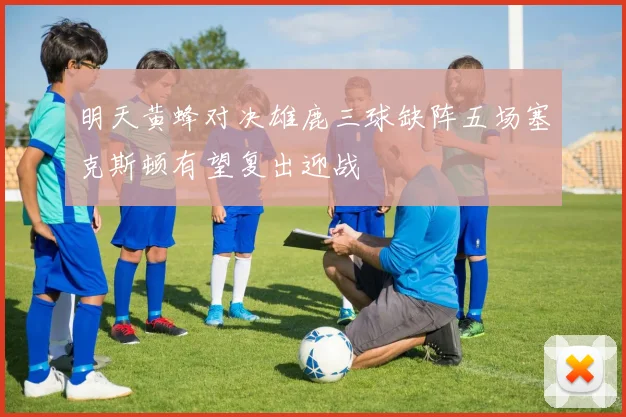 明天黄蜂对决雄鹿三球缺阵五场塞克斯顿有望复出迎战