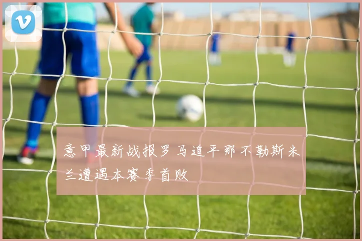 意甲最新战报罗马追平那不勒斯米兰遭遇本赛季首败