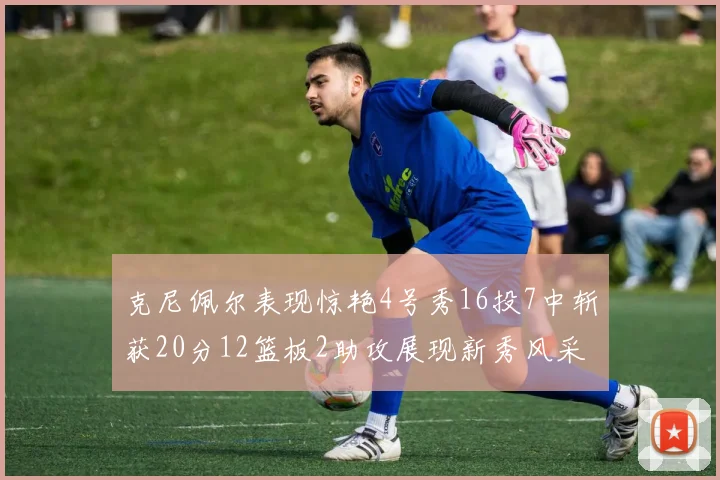 克尼佩尔表现惊艳4号秀16投7中斩获20分12篮板2助攻展现新秀风采