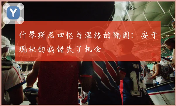 什琴斯尼回忆与温格的隔阂：安于现状的我错失了机会
