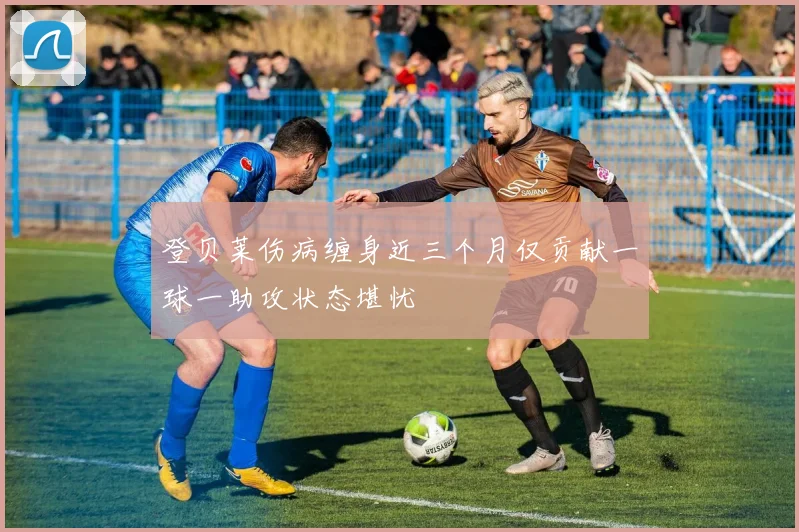 登贝莱伤病缠身近三个月仅贡献一球一助攻状态堪忧