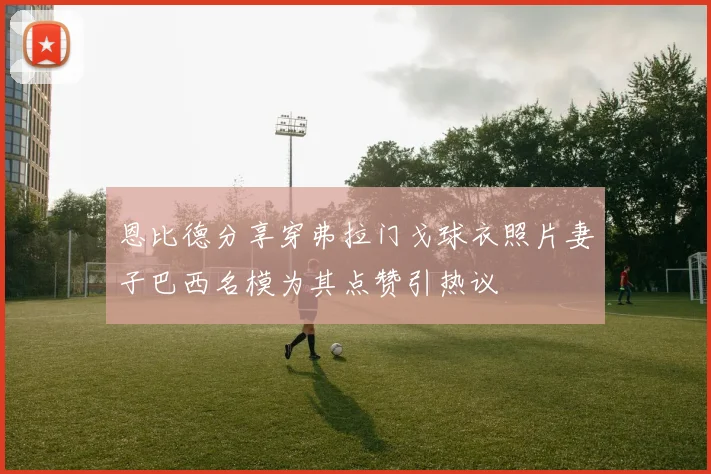 恩比德分享穿弗拉门戈球衣照片妻子巴西名模为其点赞引热议