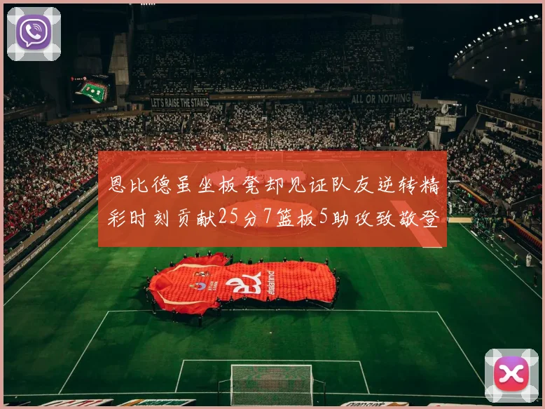 恩比德虽坐板凳却见证队友逆转精彩时刻贡献25分7篮板5助攻致敬登哥