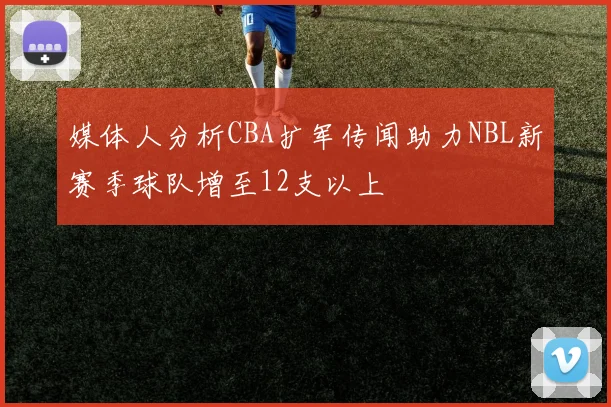 媒体人分析CBA扩军传闻助力NBL新赛季球队增至12支以上