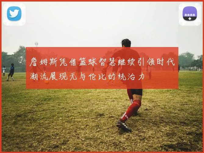 詹姆斯凭借篮球智慧继续引领时代潮流展现无与伦比的统治力