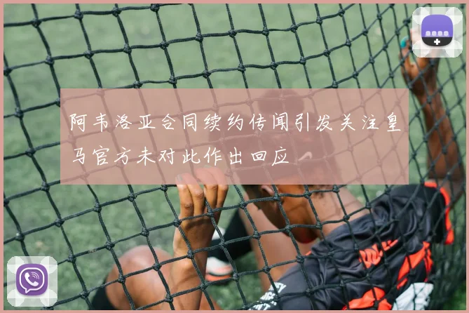 阿韦洛亚合同续约传闻引发关注皇马官方未对此作出回应