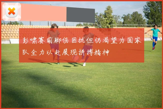 彭啸赛前脚伤困扰但仍渴望为国家队全力以赴展现拼搏精神