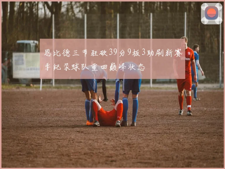 恩比德三节狂砍39分9板3助刷新赛季纪录球队重回巅峰状态