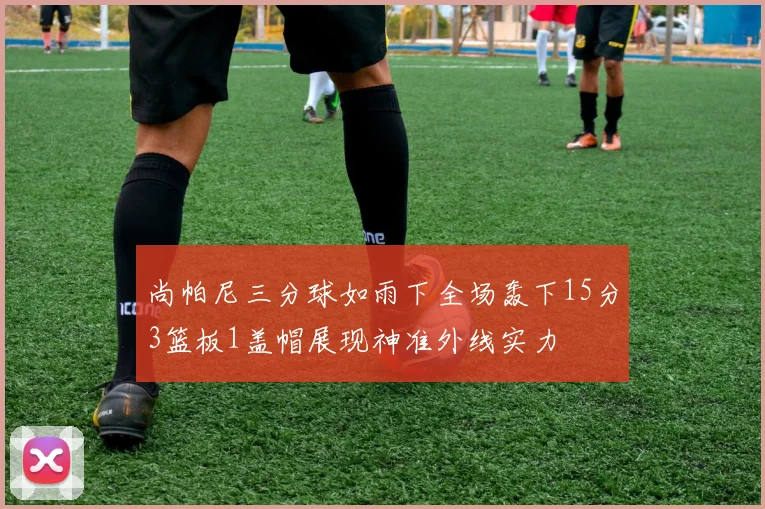 尚帕尼三分球如雨下全场轰下15分3篮板1盖帽展现神准外线实力