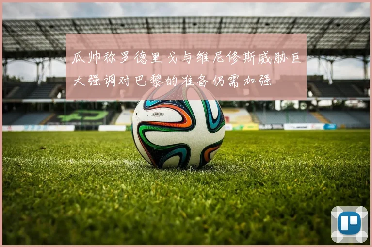 瓜帅称罗德里戈与维尼修斯威胁巨大强调对巴黎的准备仍需加强