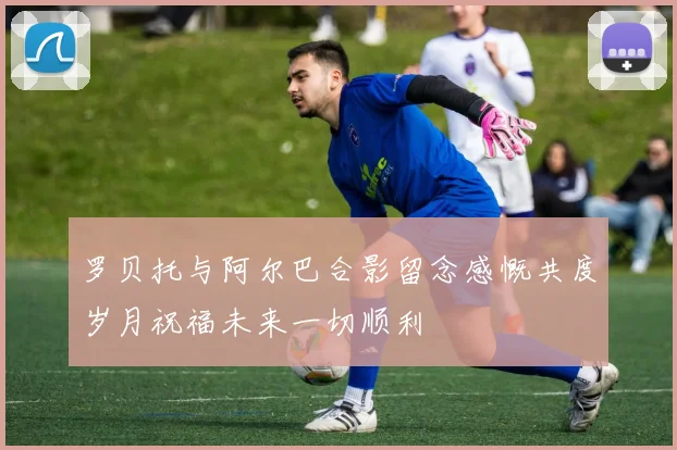 罗贝托与阿尔巴合影留念感慨共度岁月祝福未来一切顺利