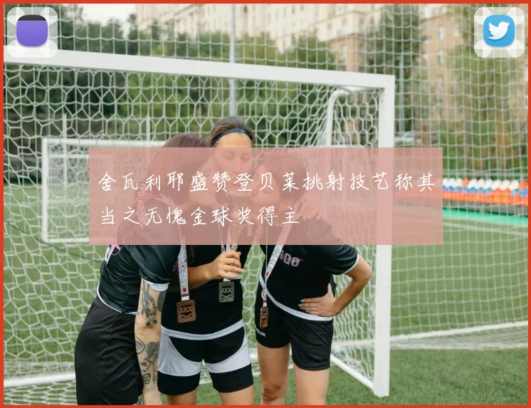 舍瓦利耶盛赞登贝莱挑射技艺称其当之无愧金球奖得主