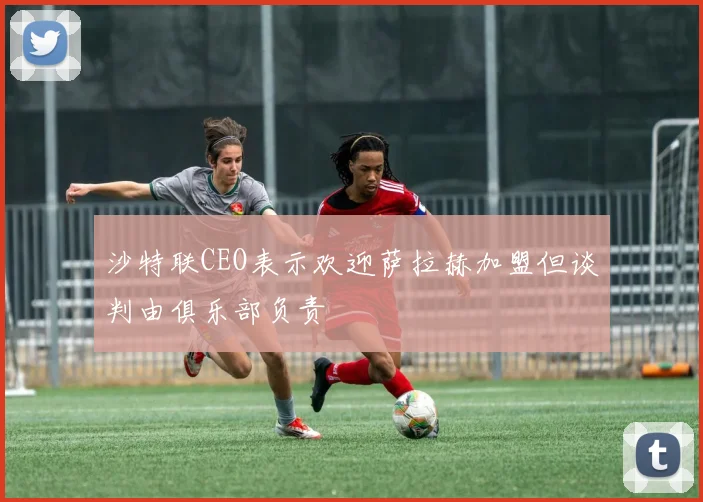 沙特联CEO表示欢迎萨拉赫加盟但谈判由俱乐部负责