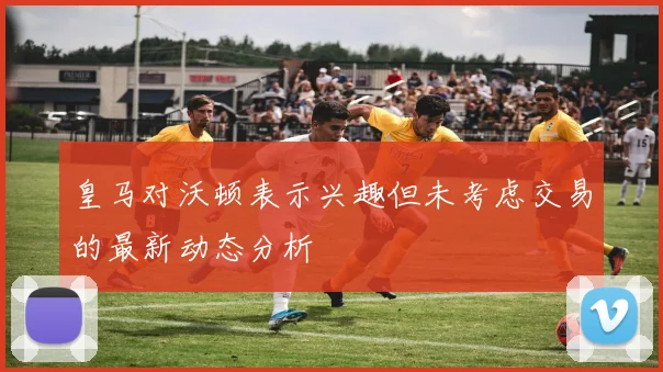 皇马对沃顿表示兴趣但未考虑交易的最新动态分析