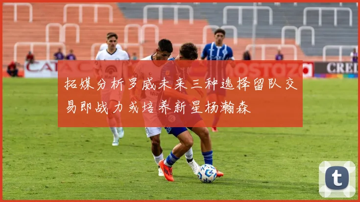 拓媒分析罗威未来三种选择留队交易即战力或培养新星杨瀚森