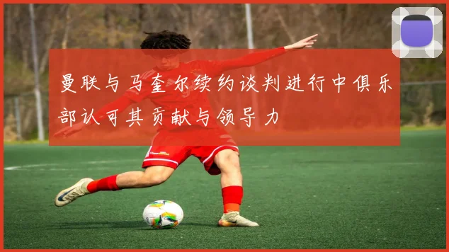 曼联与马奎尔续约谈判进行中俱乐部认可其贡献与领导力