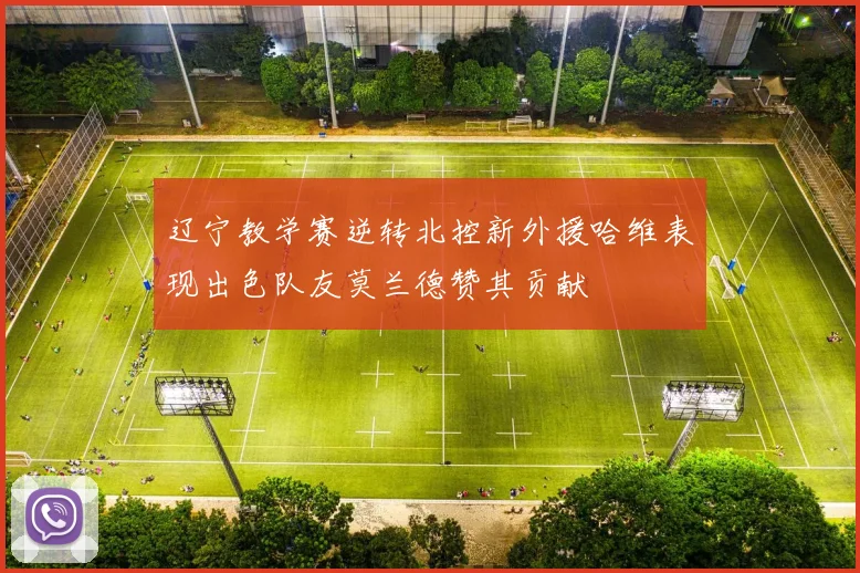 辽宁教学赛逆转北控新外援哈维表现出色队友莫兰德赞其贡献