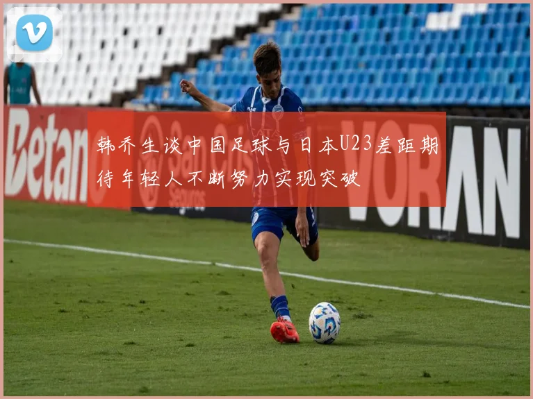 韩乔生谈中国足球与日本U23差距期待年轻人不断努力实现突破