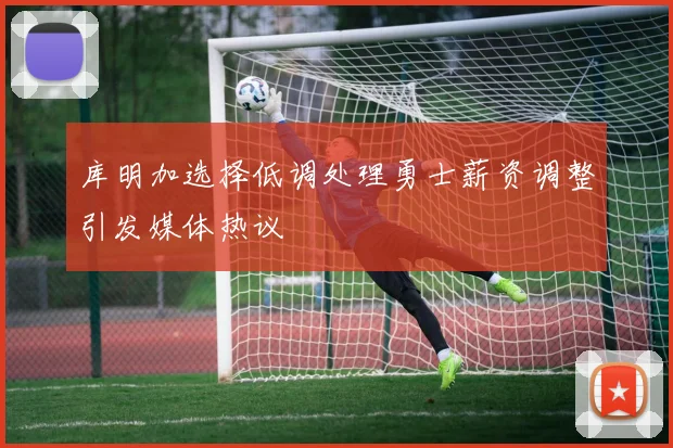 库明加选择低调处理勇士薪资调整引发媒体热议