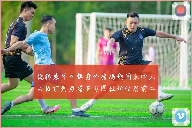 德转意甲中锋身价榜揭晓国米四人占据前列劳塔罗与图拉姆位居前二