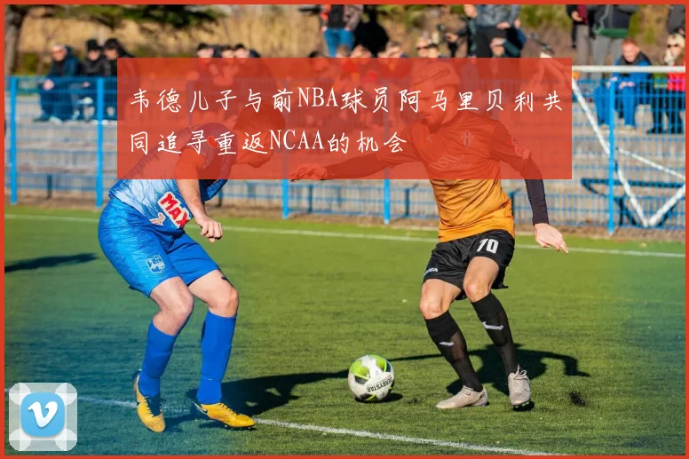 韦德儿子与前NBA球员阿马里贝利共同追寻重返NCAA的机会