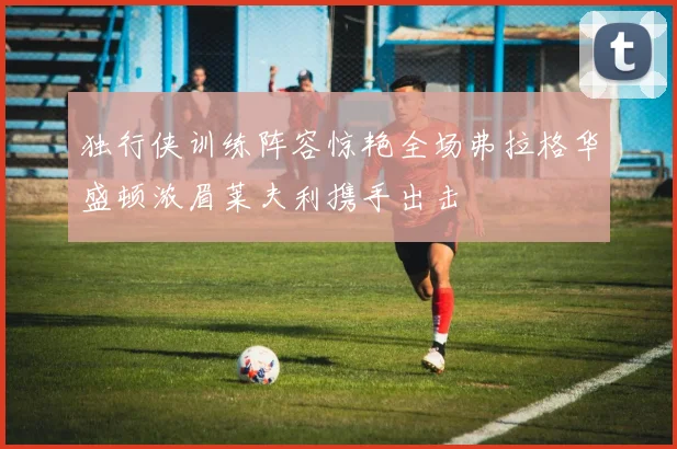 独行侠训练阵容惊艳全场弗拉格华盛顿浓眉莱夫利携手出击