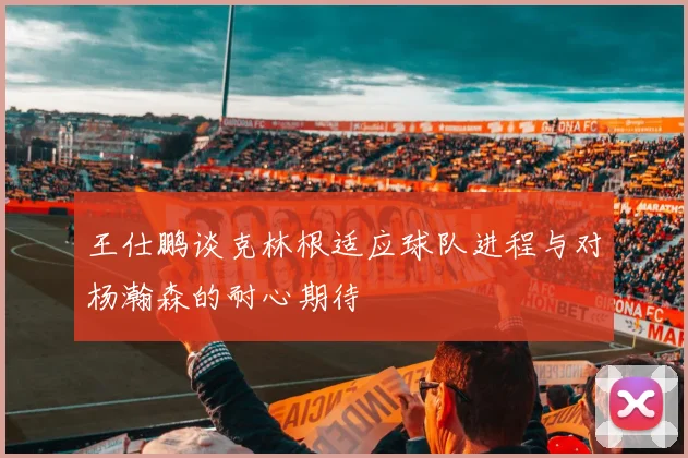 王仕鹏谈克林根适应球队进程与对杨瀚森的耐心期待
