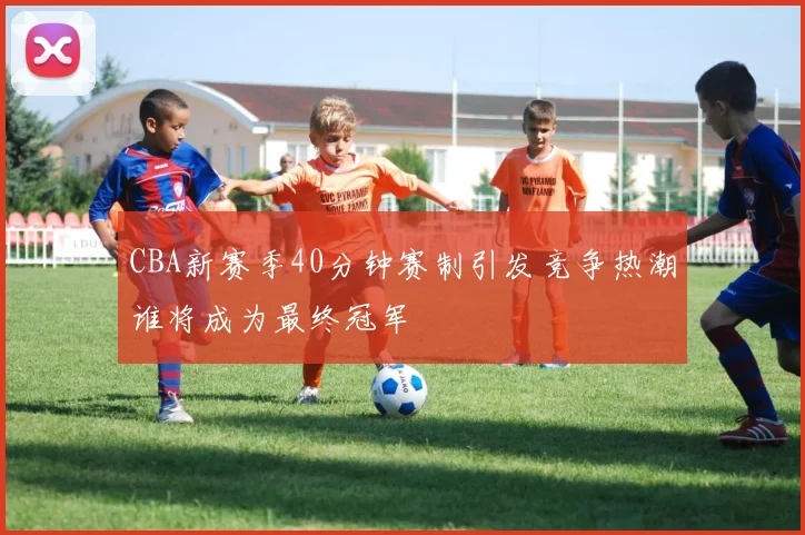 CBA新赛季40分钟赛制引发竞争热潮谁将成为最终冠军
