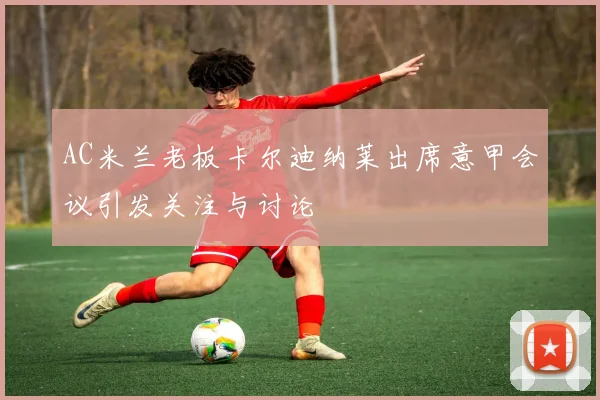 AC米兰老板卡尔迪纳莱出席意甲会议引发关注与讨论