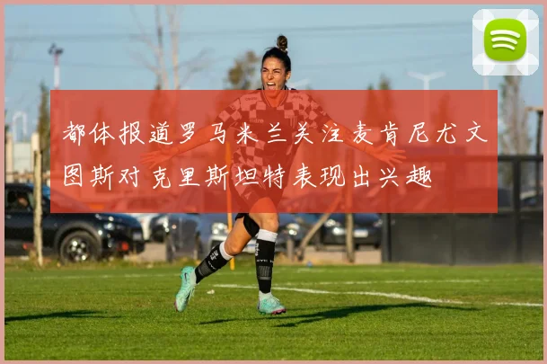 都体报道罗马米兰关注麦肯尼尤文图斯对克里斯坦特表现出兴趣