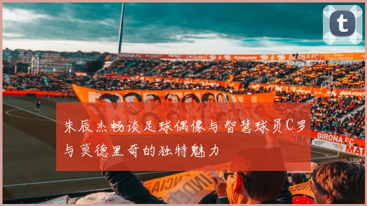 朱辰杰畅谈足球偶像与智慧球员C罗与莫德里奇的独特魅力