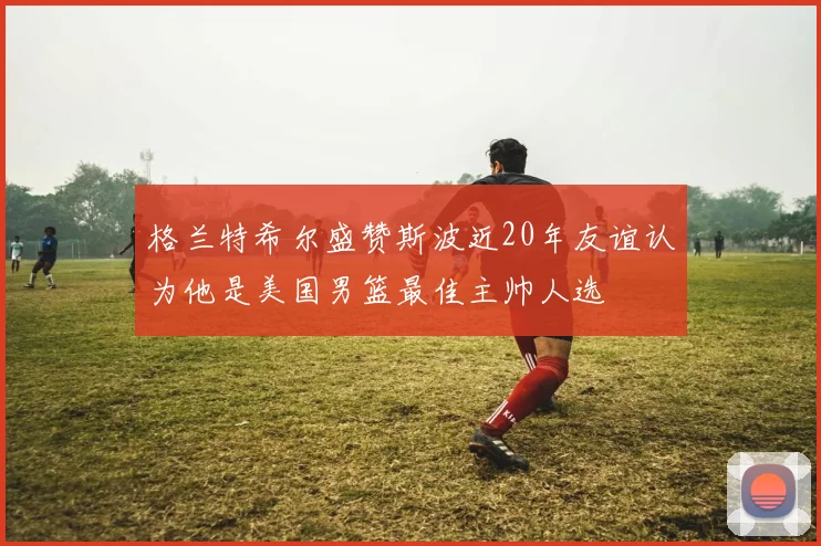 格兰特希尔盛赞斯波近20年友谊认为他是美国男篮最佳主帅人选