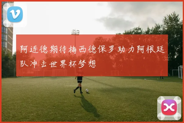 阿连德期待梅西德保罗助力阿根廷队冲击世界杯梦想